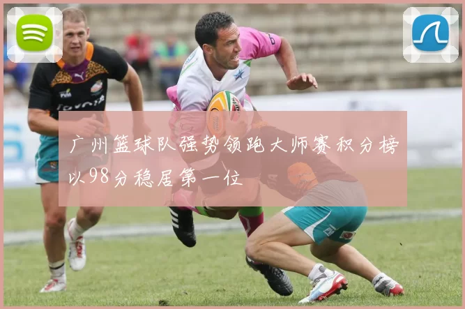 广州篮球队强势领跑大师赛积分榜以98分稳居第一位