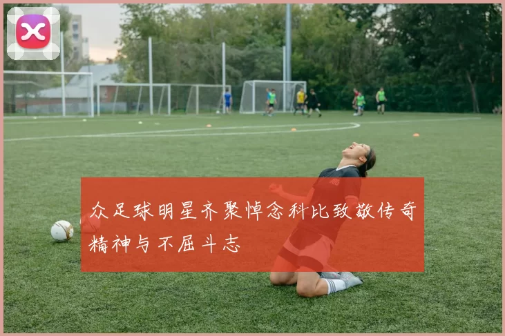 众足球明星齐聚悼念科比致敬传奇精神与不屈斗志