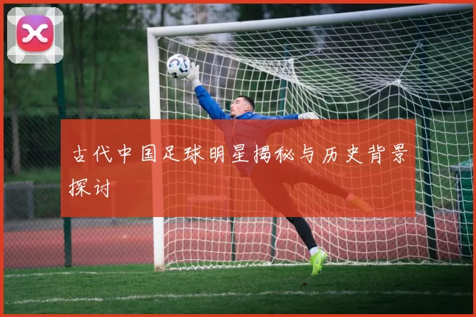 古代中国足球明星揭秘与历史背景探讨