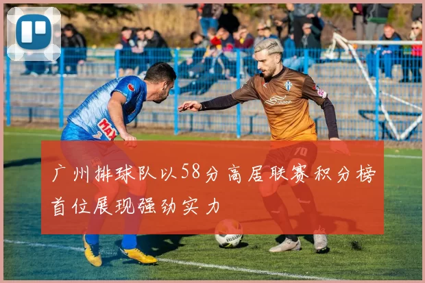 广州排球队以58分高居联赛积分榜首位展现强劲实力