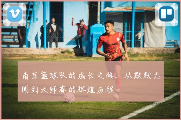 南京篮球队的成长之路：从默默无闻到大师赛的辉煌历程