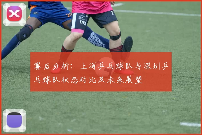 赛后分析：上海乒乓球队与深圳乒乓球队状态对比及未来展望