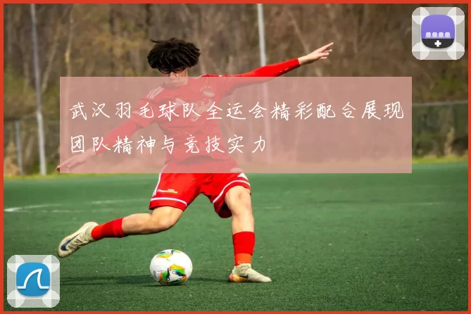 武汉羽毛球队全运会精彩配合展现团队精神与竞技实力
