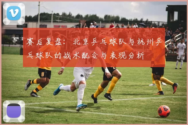 赛后复盘：北京乒乓球队与杭州乒乓球队的战术配合与表现分析