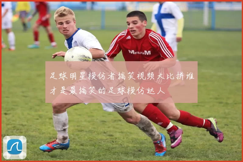 足球明星模仿者搞笑视频大比拼谁才是最搞笑的足球模仿达人