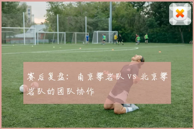 赛后复盘：南京攀岩队 vs 北京攀岩队的团队协作